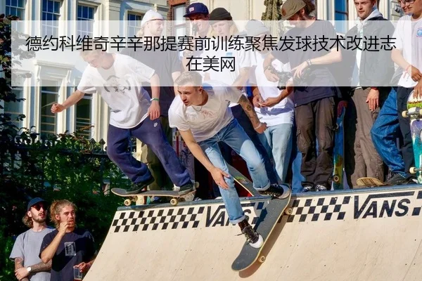 德约科维奇辛辛那提赛前训练聚焦发球技术改进志在美网